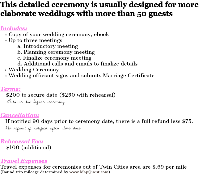 This detailed ceremony is usually designed for more elaborate weddings with more than 50 guests Includes: • Copy of your wedding ceremony, ebook • Up to three meetings a. Introductory meeting b. Planning ceremony meeting c. Finalize ceremony meeting d. Additional calls and emails to finalize details Wedding Ceremony • Wedding officiant signs and submits Marriage Certificate Terms: $200 to secure date ($250 with rehearsal) Balance due before ceremony Cancellation: If notified 90 days prior to ceremony date, there is a full refund less $75. No refund if notified after above date Rehearsal Fee: $100 (additional) Travel Expenses Travel expenses for ceremonies out of Twin Cities area are $.69 per mile (Round trip mileage determined by www.MapQuest.com) 