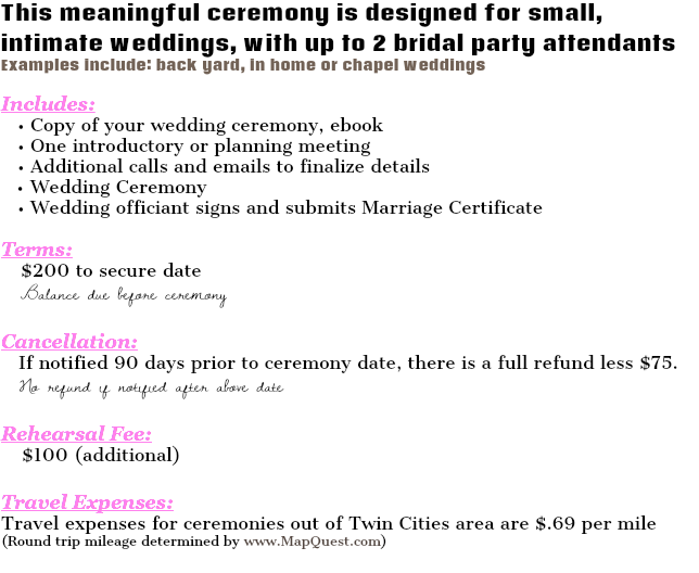 This meaningful ceremony is designed for small, intimate weddings, with up to 2 bridal party attendants Examples include: back yard, in home or chapel weddings Includes: • Copy of your wedding ceremony, ebook • One introductory or planning meeting • Additional calls and emails to finalize details Wedding Ceremony • Wedding officiant signs and submits Marriage Certificate Terms: $200 to secure date Balance due before ceremony Cancellation: If notified 90 days prior to ceremony date, there is a full refund less $75. No refund if notified after above date Rehearsal Fee: $100 (additional) Travel Expenses: Travel expenses for ceremonies out of Twin Cities area are $.69 per mile (Round trip mileage determined by www.MapQuest.com) 
