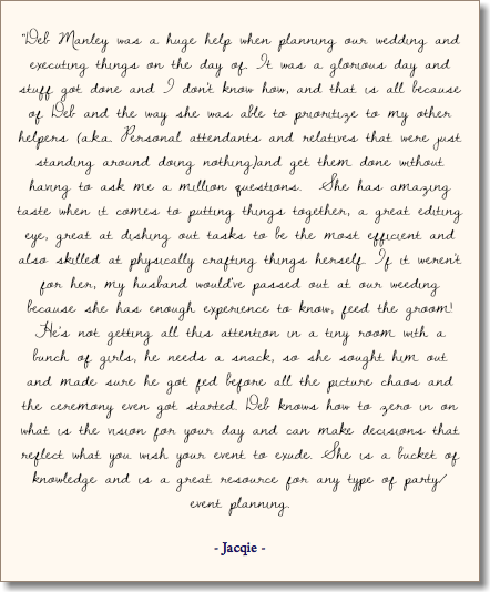 &nbsp;“Deb Manley was a huge help when planning our wedding and executing things on the day of. It was a glorious day and stuff got done and I don't know how, and that is all because of Deb and the way she was able to prioritize to my other helpers (a.k.a. Personal attendants and relatives that were just standing around doing nothing)and get them done without having to ask me a million questions. She has amazing taste when it comes to putting things together, a great editing eye, great at dishing out tasks to be the most efficient and also skilled at physically crafting things herself. If it weren't for her, my husband would've passed out at our weeding because she has enough experience to know, feed the groom! He's not getting all this attention in a tiny room with a bunch of girls, he needs a snack, so she sought him out and made sure he got fed before all the picture chaos and the ceremony even got started. Deb knows how to zero in on what is the vision for your day and can make decisions that reflect what you wish your event to exude. She is a bucket of knowledge and is a great resource for any type of party/event planning. - Jacqie - 
